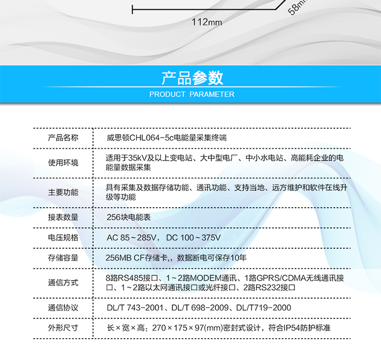 技術(shù)指標
項  目	技術(shù)指標
執(zhí)行標準	DL/T 743-2001、DL/T 698-2009、DL/T719-2000
工作電源	AC 85～285V， DC 100～375V
以太網(wǎng)絡(luò)	IEEE 802.3標準，10/100BaseT RJ45接口，TCP/IP協(xié)議
撥號MODEM	ITU-T V.22～V.90\56Kflex，1200bps～56kbps自適應(yīng)
專線MODEM	ITU-T V.23，中心頻率為1700Hz，頻偏400HZ
存儲容量	256MB CF存儲卡,，數(shù)據(jù)斷電可保存10年
時  鐘	高精度時鐘芯片，時鐘誤差≤0.5s/d，斷電連續(xù)運行10年
工作電源	AC85V～AC285V，DC100V～DC375V，交直流雙路輸入，無縫切換
工作環(huán)境	相對濕度≤95%，正常工作溫度-25℃～+60℃,極限工作溫度-40℃～+70℃
功耗/性能	整機功耗≤5W，MTBF≥100000小時
外形/結(jié)構(gòu)	長×寬×高：270×175×97(mm)密封式設(shè)計，符合IP54防護標準